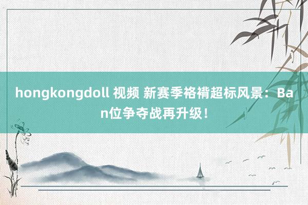 hongkongdoll 视频 新赛季袼褙超标风景：Ban位争夺战再升级！