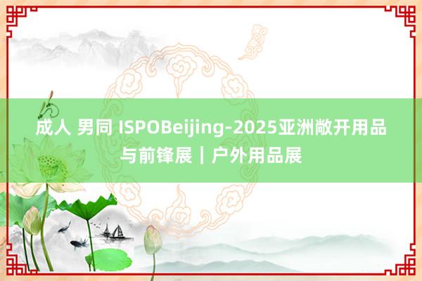 成人 男同 ISPOBeijing-2025亚洲敞开用品与前锋展｜户外用品展