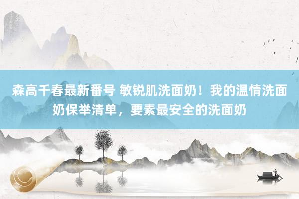 森高千春最新番号 敏锐肌洗面奶！我的温情洗面奶保举清单，要素最安全的洗面奶