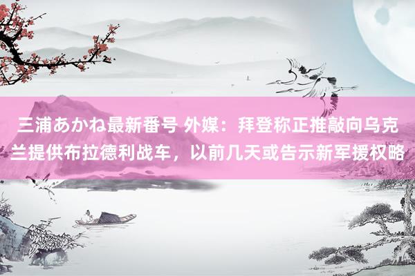 三浦あかね最新番号 外媒：拜登称正推敲向乌克兰提供布拉德利战车，以前几天或告示新军援权略