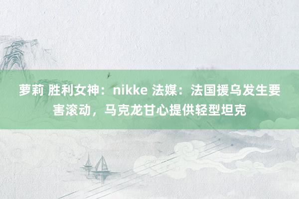 萝莉 胜利女神：nikke 法媒：法国援乌发生要害滚动，马克龙甘心提供轻型坦克