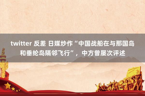 twitter 反差 日媒炒作“中国战船在与那国岛和垂纶岛隔邻飞行”，中方曾屡次评述