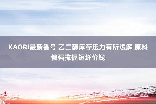 KAORI最新番号 乙二醇库存压力有所缓解 原料偏强撑握短纤价钱