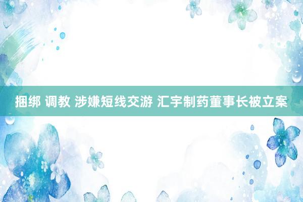 捆绑 调教 涉嫌短线交游 汇宇制药董事长被立案