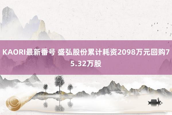 KAORI最新番号 盛弘股份累计耗资2098万元回购75.32万股