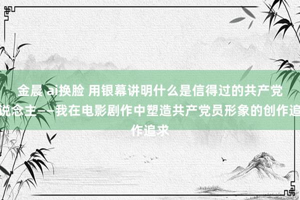 金晨 ai换脸 用银幕讲明什么是信得过的共产党东说念主——我在电影剧作中塑造共产党员形象的创作追求