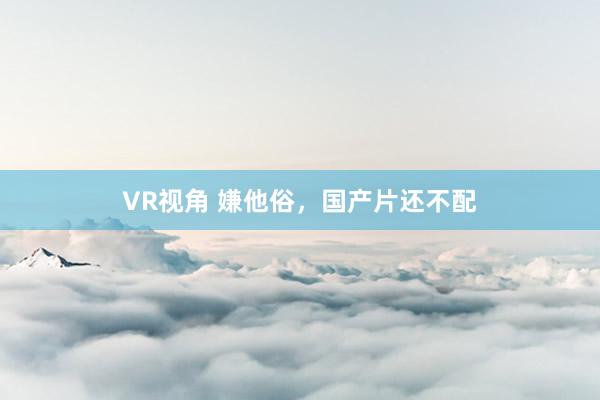 VR视角 嫌他俗，国产片还不配