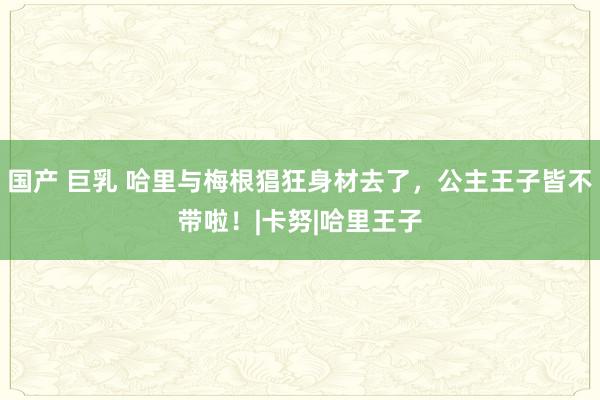 国产 巨乳 哈里与梅根猖狂身材去了，公主王子皆不带啦！|卡努|哈里王子