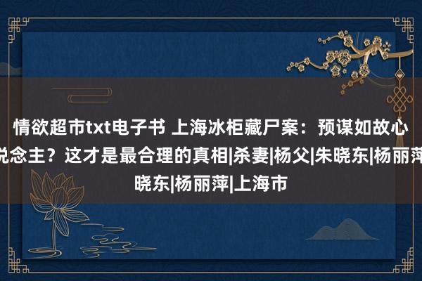 情欲超市txt电子书 上海冰柜藏尸案：预谋如故心计杀东说念主？这才是最合理的真相|杀妻|杨父|朱晓东|杨丽萍|上海市