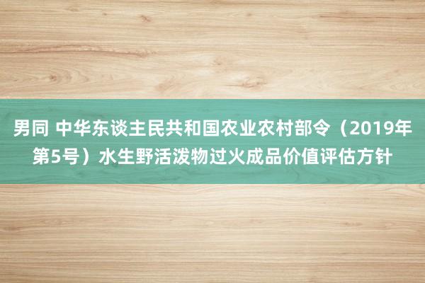 男同 中华东谈主民共和国农业农村部令（2019年第5号）　　水生野活泼物过火成品价值评估方针