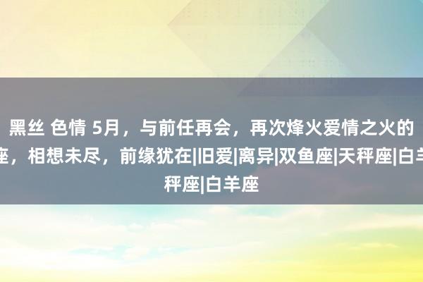 黑丝 色情 5月，与前任再会，再次烽火爱情之火的星座，相想未尽，前缘犹在|旧爱|离异|双鱼座|天秤座|白羊座