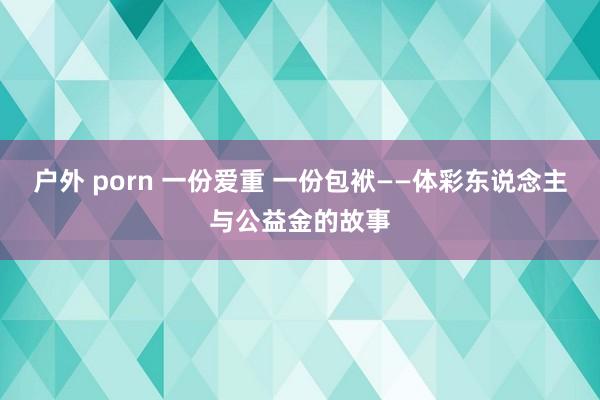 户外 porn 一份爱重 一份包袱——体彩东说念主与公益金的故事