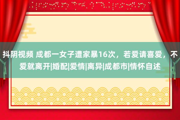 抖阴视频 成都一女子遭家暴16次，若爱请喜爱，不爱就离开|婚配|爱情|离异|成都市|情怀自述