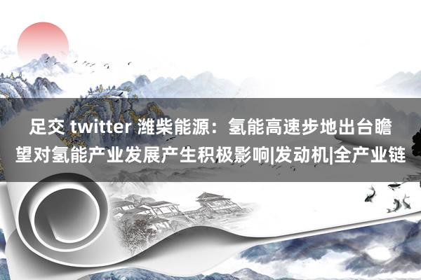 足交 twitter 潍柴能源：氢能高速步地出台瞻望对氢能产业发展产生积极影响|发动机|全产业链