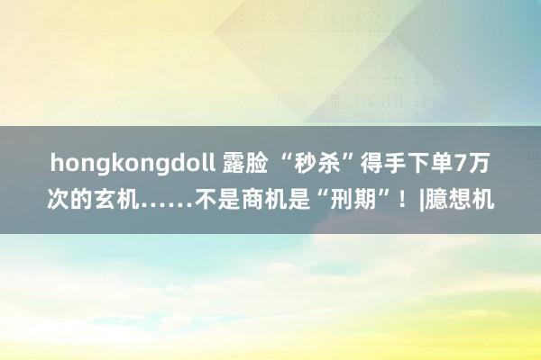 hongkongdoll 露脸 “秒杀”得手下单7万次的玄机……不是商机是“刑期”！|臆想机