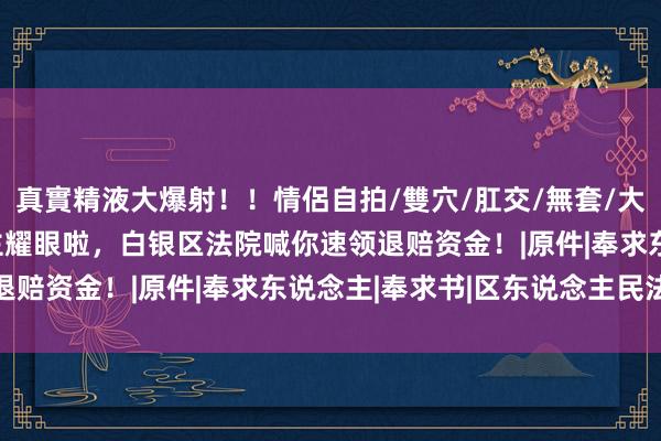 真實精液大爆射！！情侶自拍/雙穴/肛交/無套/大量噴精 这290东说念主耀眼啦，白银区法院喊你速领退赔资金！|原件|奉求东说念主|奉求书|区东说念主民法院