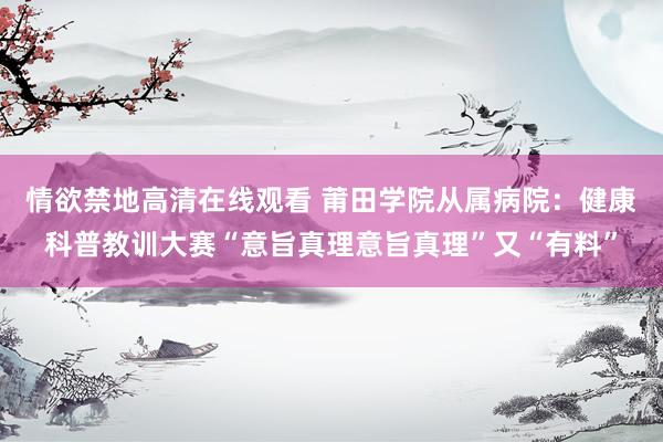 情欲禁地高清在线观看 莆田学院从属病院：健康科普教训大赛“意旨真理意旨真理”又“有料”