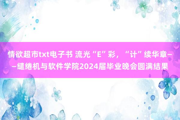 情欲超市txt电子书 流光“E”彩，“计”续华章——缱绻机与软件学院2024届毕业晚会圆满结果