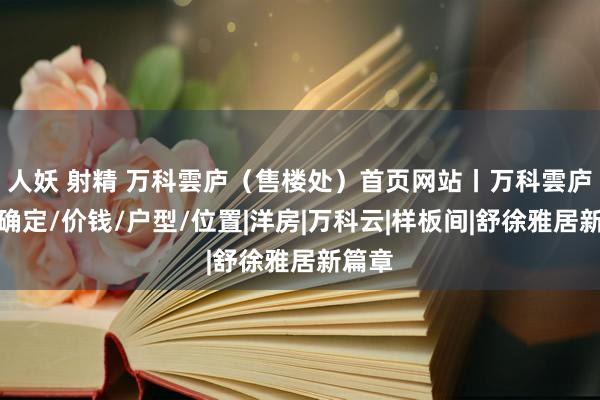 人妖 射精 万科雲庐（售楼处）首页网站丨万科雲庐楼盘确定/价钱/户型/位置|洋房|万科云|样板间|舒徐雅居新篇章