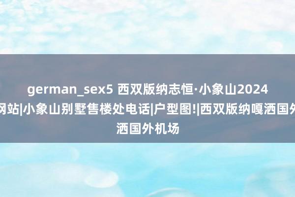 german_sex5 西双版纳志恒·小象山2024官方网站|小象山别墅售楼处电话|户型图!|西双版纳嘎洒国外机场