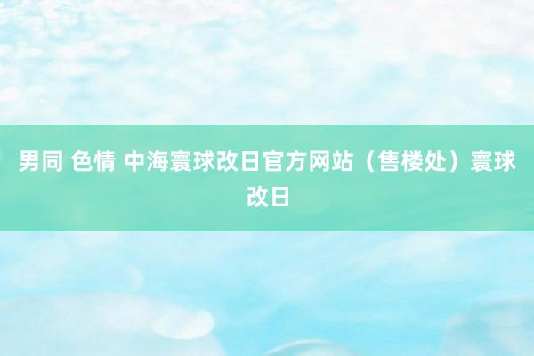 男同 色情 中海寰球改日官方网站（售楼处）寰球改日