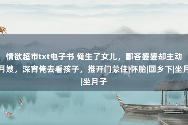 情欲超市txt电子书 俺生了女儿，鄙吝婆婆却主动请月嫂，深宵俺去看孩子，推开门蒙住|怀胎|回乡下|坐月子