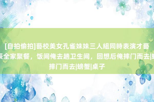 [自拍偷拍]藝校美女孔雀妹妹三人組同時表演才藝 婆婆诞辰全家聚餐，饭间俺去趟卫生间，回想后俺摔门而去|螃蟹|桌子