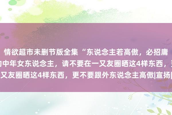 情欲超市未删节版全集 “东说念主若高傲，必招庸东说念主”：40岁以后的中年女东说念主，请不要在一又友圈晒这4样东西，更不要跟外东说念主高傲|宣扬|洞开