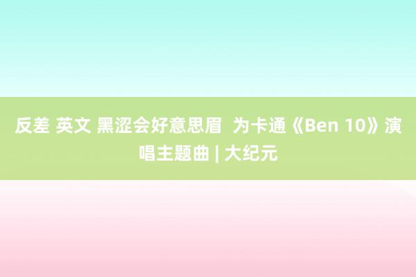 反差 英文 黑涩会好意思眉  为卡通《Ben 10》演唱主题曲 | 大纪元