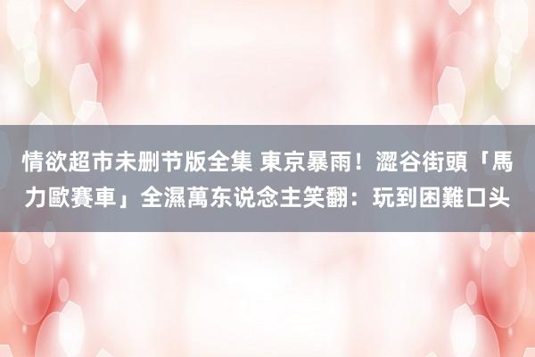 情欲超市未删节版全集 東京暴雨！澀谷街頭「馬力歐賽車」全濕　萬东说念主笑翻：玩到困難口头