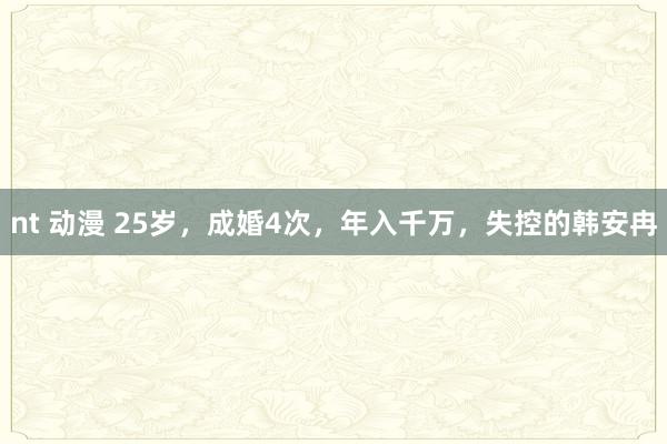 nt 动漫 25岁，成婚4次，年入千万，失控的韩安冉