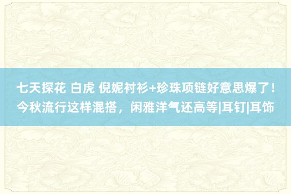 七天探花 白虎 倪妮衬衫+珍珠项链好意思爆了！今秋流行这样混搭，闲雅洋气还高等|耳钉|耳饰