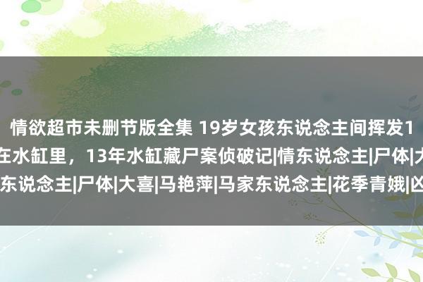 情欲超市未删节版全集 19岁女孩东说念主间挥发12年，再当前东说念主在水缸里，13年水缸藏尸案侦破记|情东说念主|尸体|大喜|马艳萍|马家东说念主|花季青娥|凶犯身份