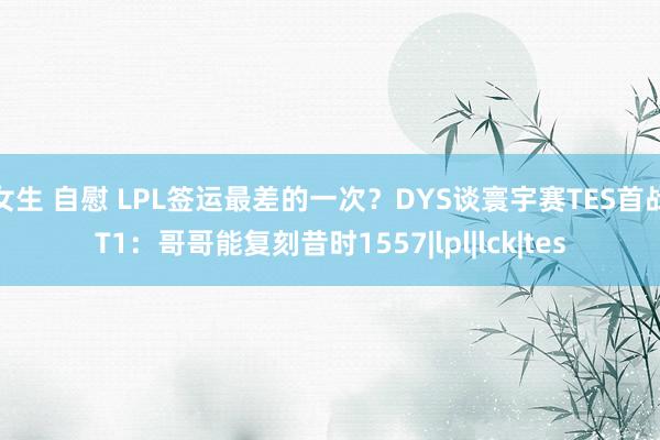 女生 自慰 LPL签运最差的一次？DYS谈寰宇赛TES首战T1：哥哥能复刻昔时1557|lpl|lck|tes