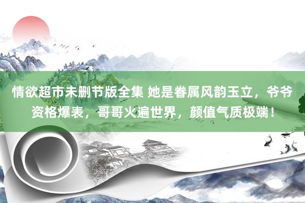 情欲超市未删节版全集 她是眷属风韵玉立，爷爷资格爆表，哥哥火遍世界，颜值气质极端！