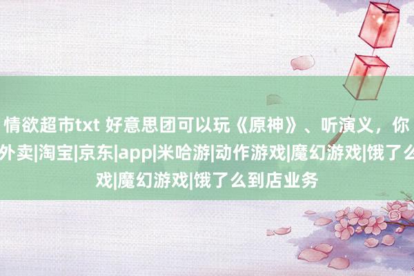 情欲超市txt 好意思团可以玩《原神》、听演义，你怎样看？|外卖|淘宝|京东|app|米哈游|动作游戏|魔幻游戏|饿了么到店业务