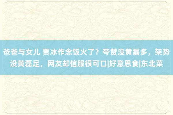 爸爸与女儿 贾冰作念饭火了？夸赞没黄磊多，架势没黄磊足，网友却信服很可口|好意思食|东北菜