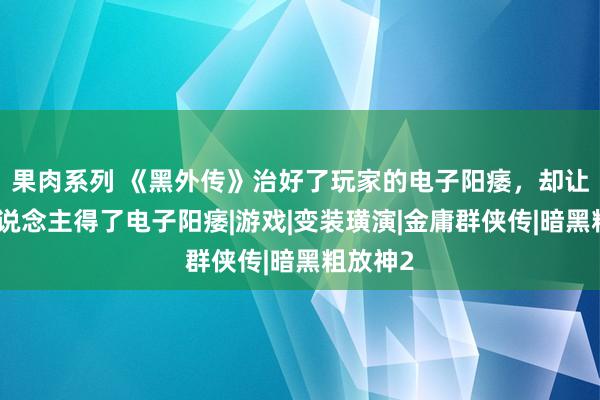 果肉系列 《黑外传》治好了玩家的电子阳痿，却让更多东说念主得了电子阳痿|游戏|变装璜演|金庸群侠传|暗黑粗放神2