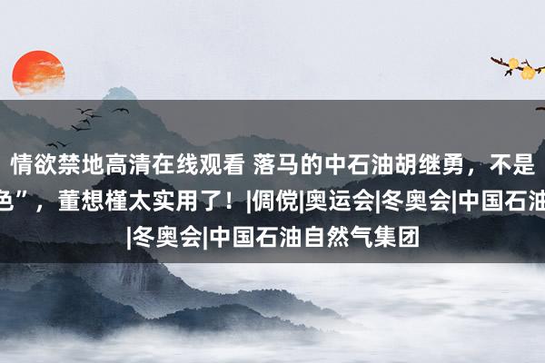 情欲禁地高清在线观看 落马的中石油胡继勇，不是一般的“好色”，董想槿太实用了！|倜傥|奥运会|冬奥会|中国石油自然气集团