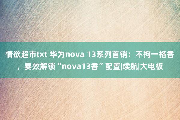 情欲超市txt 华为nova 13系列首销：不拘一格香，奏效解锁“nova13香”配置|续航|大电板