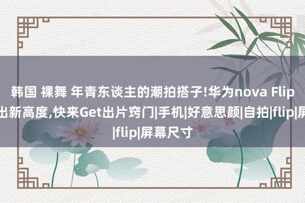 韩国 裸舞 年青东谈主的潮拍搭子!华为nova Flip直播玩出新高度,快来Get出片窍门|手机|好意思颜|自拍|flip|屏幕尺寸